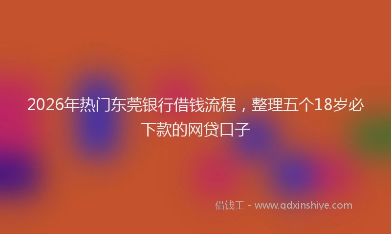 2026年热门东莞银行借钱流程，整理五个18岁必下款的网贷口子