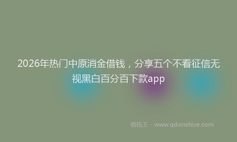 2026年热门中原消金借钱，分享五个不看征信无视黑白百分百下款app