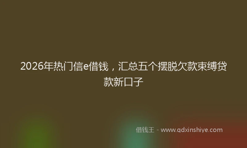2026年热门信e借钱，汇总五个摆脱欠款束缚贷款新口子