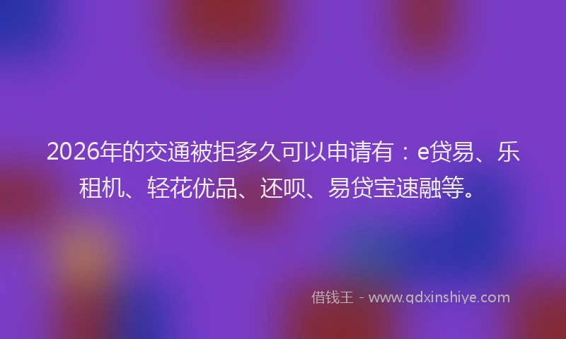 2026年的交通被拒多久可以申请有：e贷易、乐租机、轻花优品、还呗、易贷宝速融等。