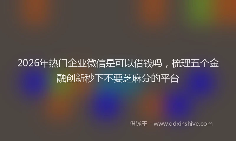 2026年热门企业微信是可以借钱吗，梳理五个金融创新秒下不要芝麻分的平台