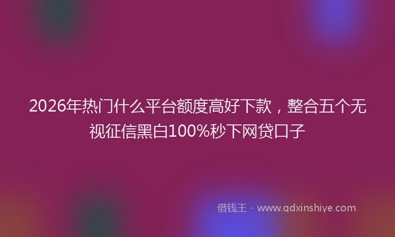 2026年热门什么平台额度高好下款，整合五个无视征信黑白100%秒下网贷口子