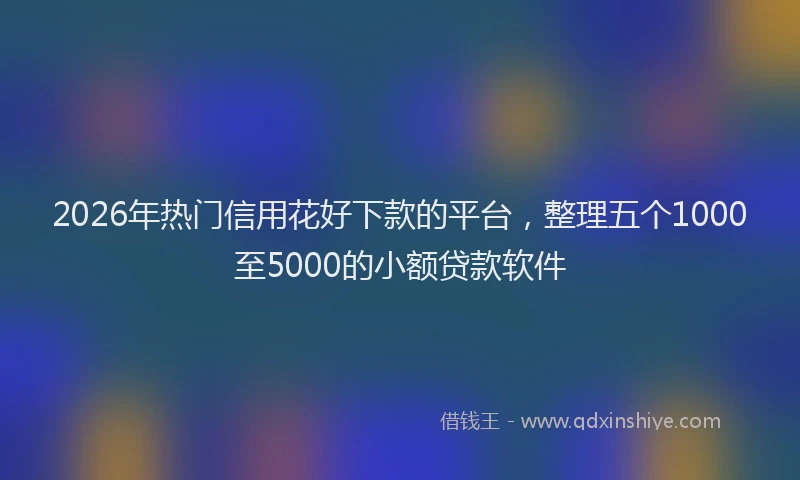 2026年热门信用花好下款的平台，整理五个1000至5000的小额贷款软件