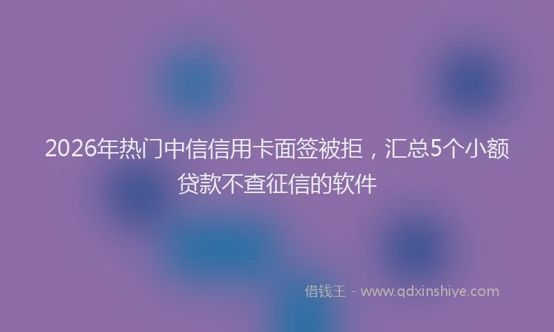 2026年热门中信信用卡面签被拒，汇总5个小额贷款不查征信的软件