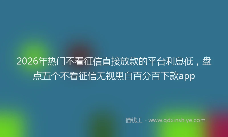 2026年热门不看征信直接放款的平台利息低，盘点五个不看征信无视黑白百分百下款app
