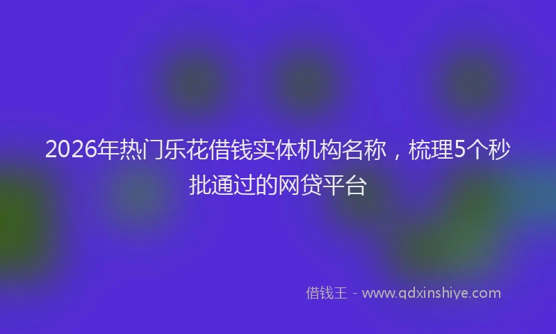 2026年热门乐花借钱实体机构名称，梳理5个秒批通过的网贷平台