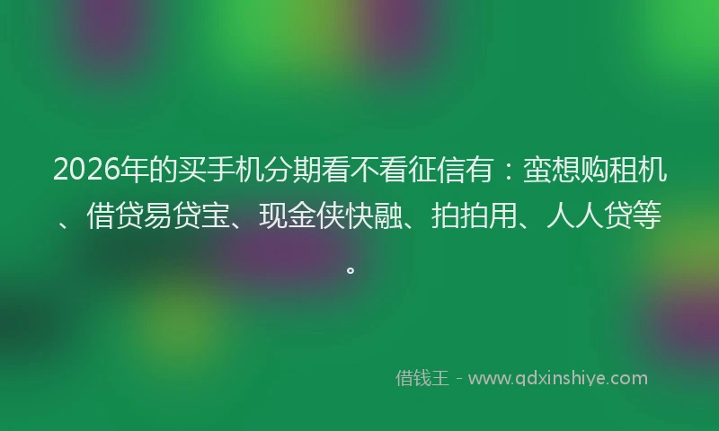 2026年的买手机分期看不看征信有：蛮想购租机、借贷易贷宝、现金侠快融、拍拍用、人人贷等。