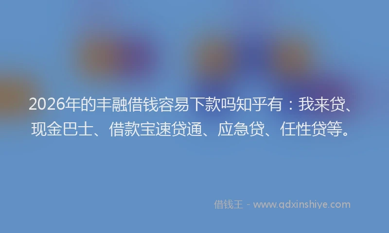 2026年的丰融借钱容易下款吗知乎有：我来贷、现金巴士、借款宝速贷通、应急贷、任性贷等。
