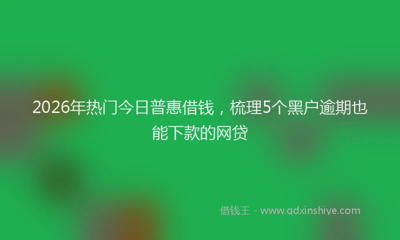 2026年热门今日普惠借钱，梳理5个黑户逾期也能下款的网贷