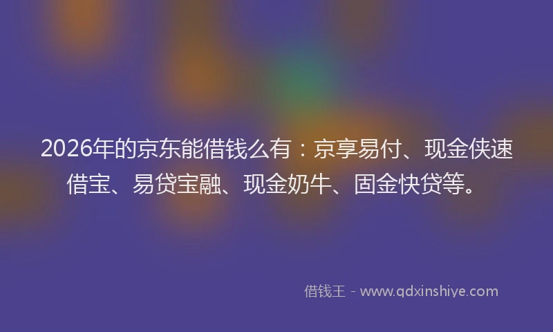 2026年的京东能借钱么有：京享易付、现金侠速借宝、易贷宝融、现金奶牛、固金快贷等。
