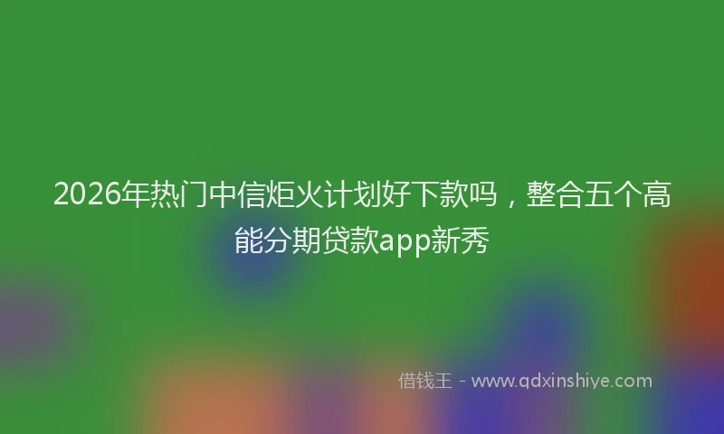2026年热门中信炬火计划好下款吗，整合五个高能分期贷款app新秀