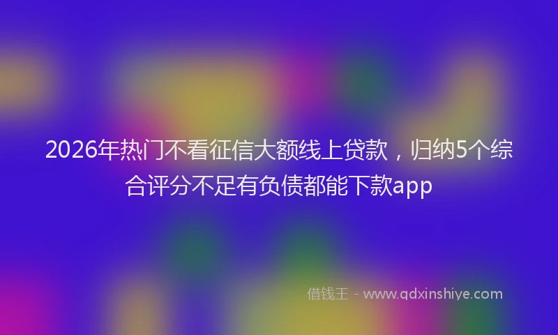 2026年热门不看征信大额线上贷款，归纳5个综合评分不足有负债都能下款app