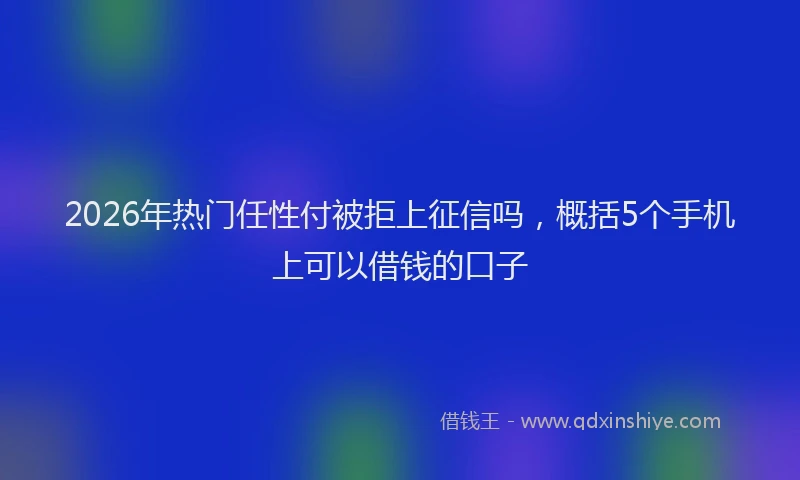 2026年热门任性付被拒上征信吗，概括5个手机上可以借钱的口子