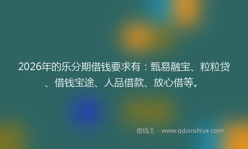 2026年的乐分期借钱要求有：甄易融宝、粒粒贷、借钱宝途、人品借款、放心借等。