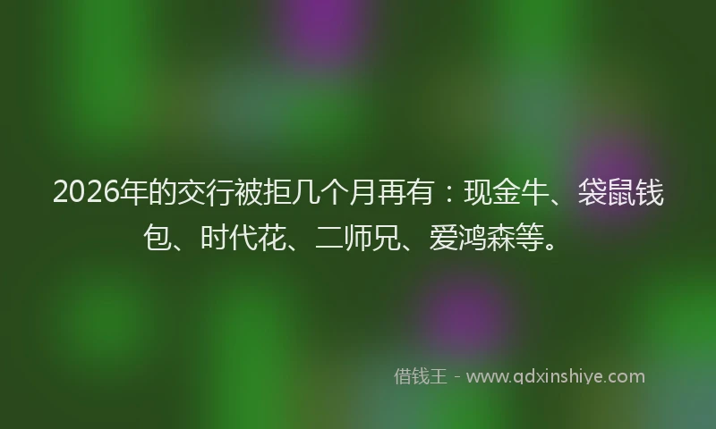 2026年的交行被拒几个月再有：现金牛、袋鼠钱包、时代花、二师兄、爱鸿森等。