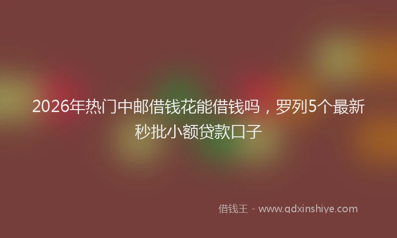 2026年热门中邮借钱花能借钱吗，罗列5个最新秒批小额贷款口子