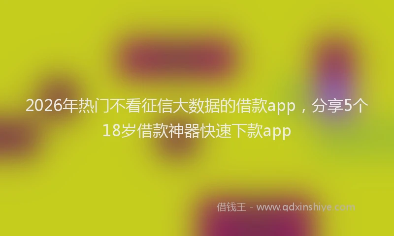 2026年热门不看征信大数据的借款app，分享5个18岁借款神器快速下款app