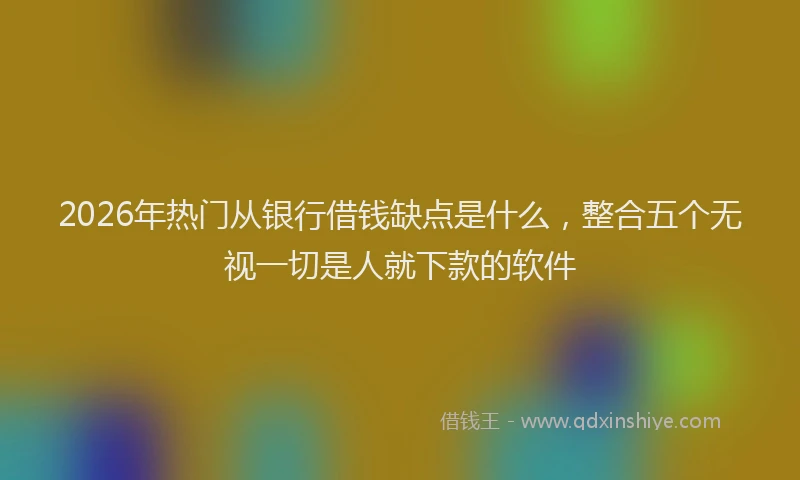 2026年热门从银行借钱缺点是什么，整合五个无视一切是人就下款的软件