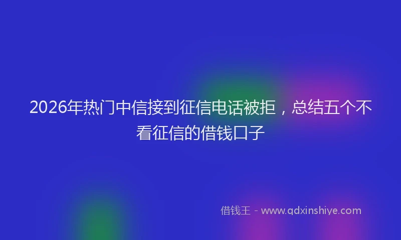 2026年热门中信接到征信电话被拒，总结五个不看征信的借钱口子