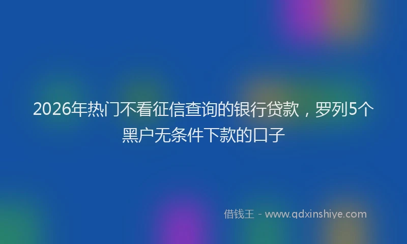 2026年热门不看征信查询的银行贷款，罗列5个黑户无条件下款的口子