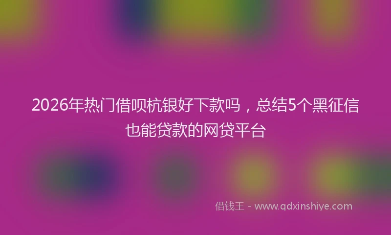 2026年热门借呗杭银好下款吗，总结5个黑征信也能贷款的网贷平台