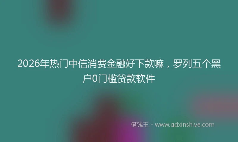 2026年热门中信消费金融好下款嘛，罗列五个黑户0门槛贷款软件