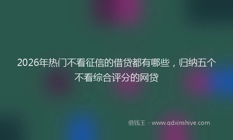 2026年热门不看征信的借贷都有哪些，归纳五个不看综合评分的网贷