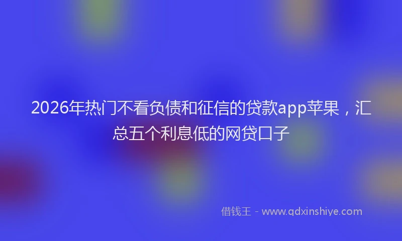 2026年热门不看负债和征信的贷款app苹果，汇总五个利息低的网贷口子