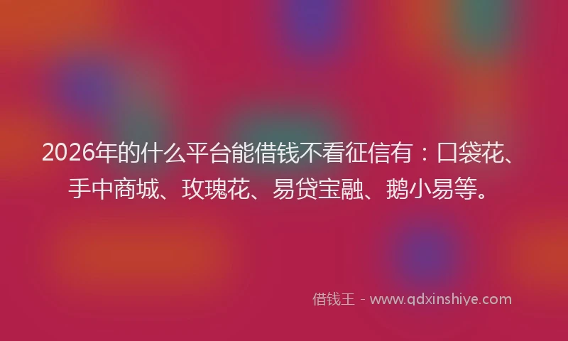 2026年的什么平台能借钱不看征信有：口袋花、手中商城、玫瑰花、易贷宝融、鹅小易等。