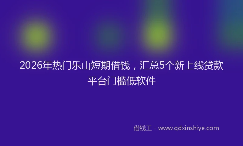 2026年热门乐山短期借钱，汇总5个新上线贷款平台门槛低软件