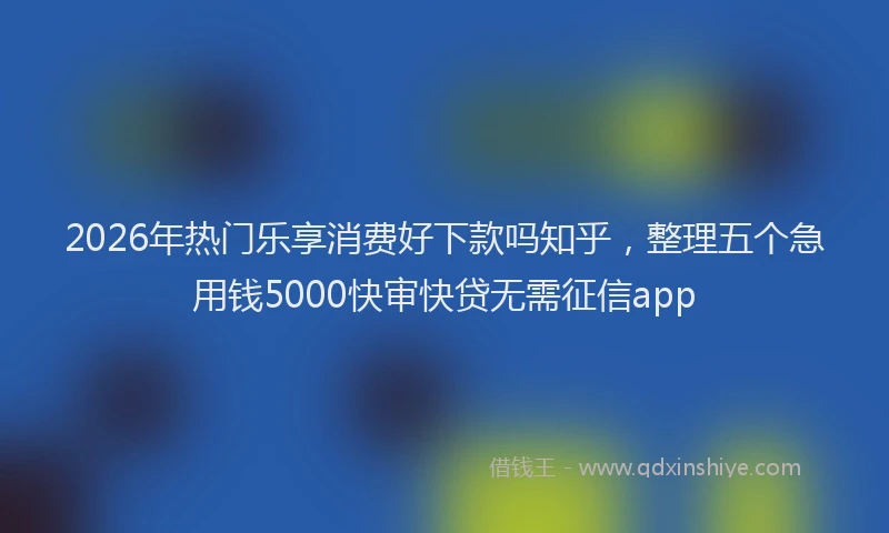 2026年热门乐享消费好下款吗知乎，整理五个急用钱5000快审快贷无需征信app