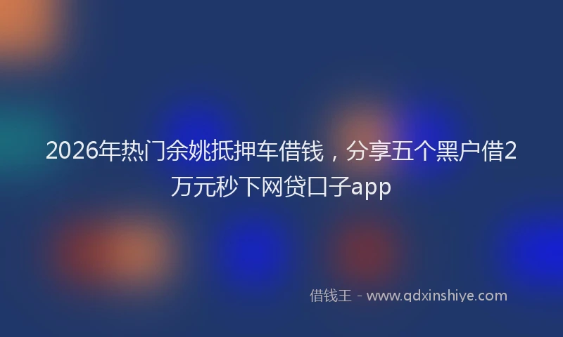 2026年热门余姚抵押车借钱，分享五个黑户借2万元秒下网贷口子app