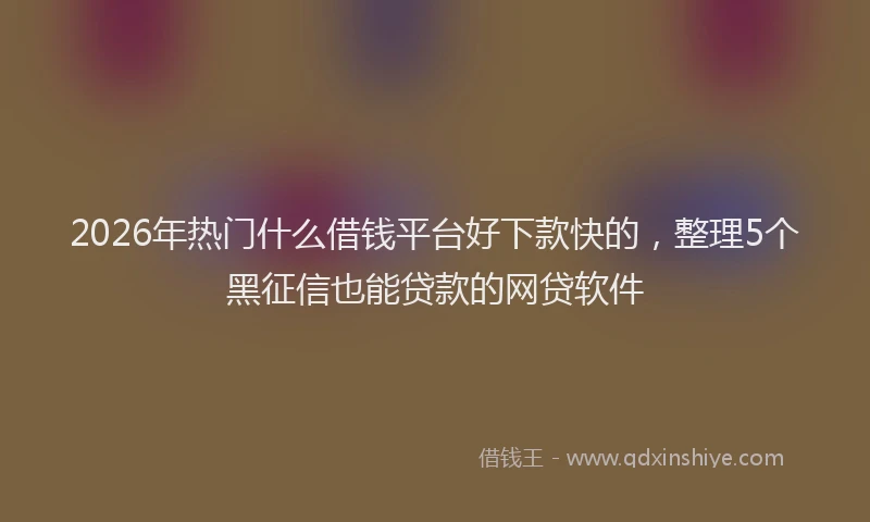2026年热门什么借钱平台好下款快的，整理5个黑征信也能贷款的网贷软件