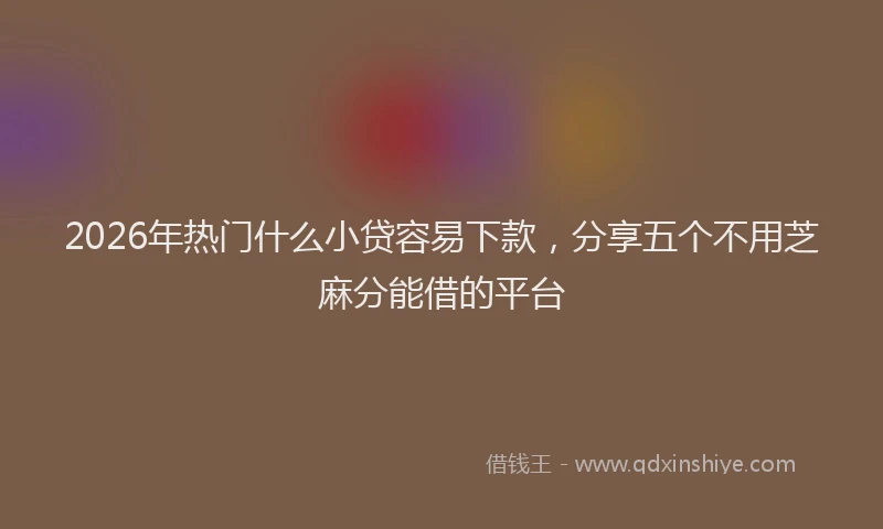 2026年热门什么小贷容易下款，分享五个不用芝麻分能借的平台