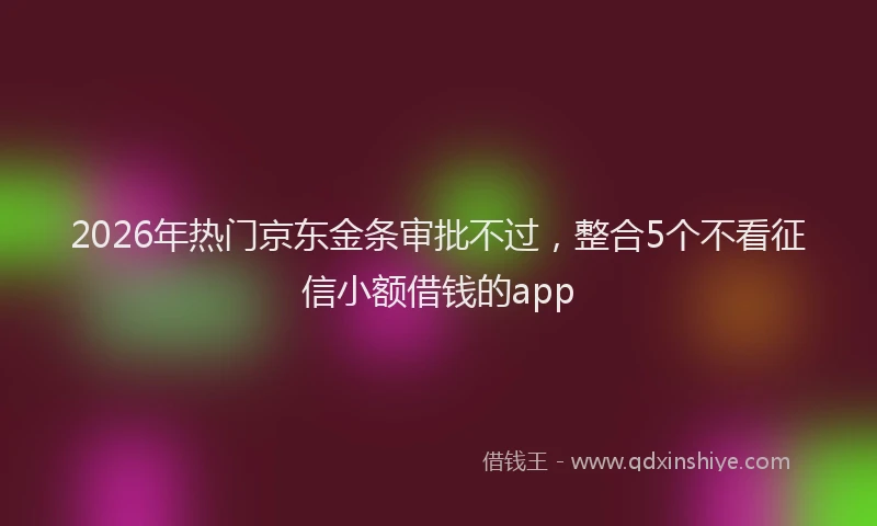 2026年热门京东金条审批不过，整合5个不看征信小额借钱的app