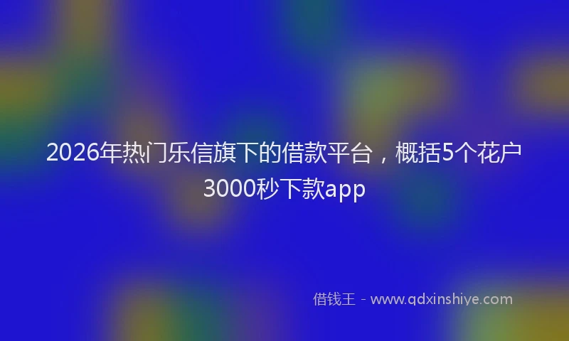 2026年热门乐信旗下的借款平台，概括5个花户3000秒下款app