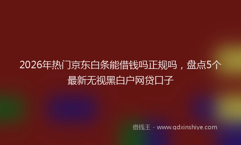 2026年热门京东白条能借钱吗正规吗，盘点5个最新无视黑白户网贷口子