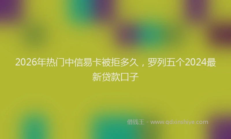 2026年热门中信易卡被拒多久，罗列五个2024最新贷款口子