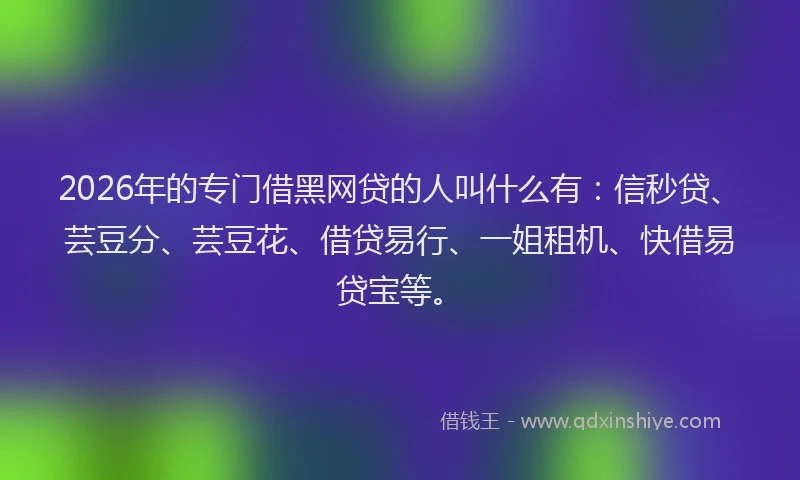 2026年的专门借黑网贷的人叫什么有：信秒贷、芸豆分、芸豆花、借贷易行、一姐租机、快借易贷宝等。