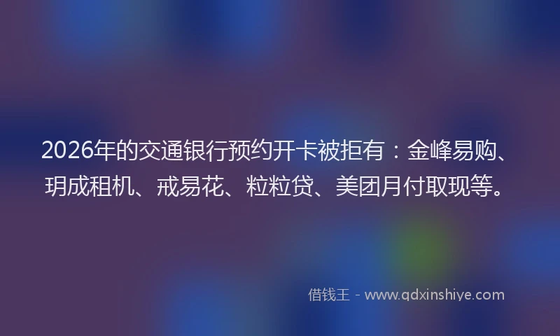 2026年的交通银行预约开卡被拒有：金峰易购、玥成租机、戒易花、粒粒贷、美团月付取现等。