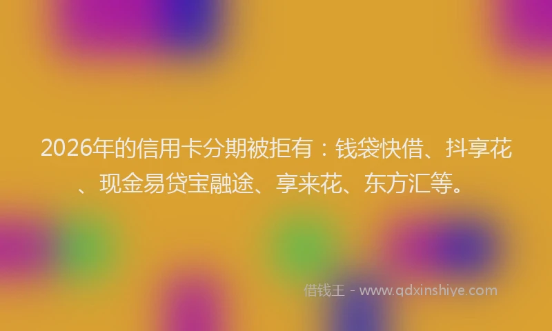 2026年的信用卡分期被拒有：钱袋快借、抖享花、现金易贷宝融途、享来花、东方汇等。