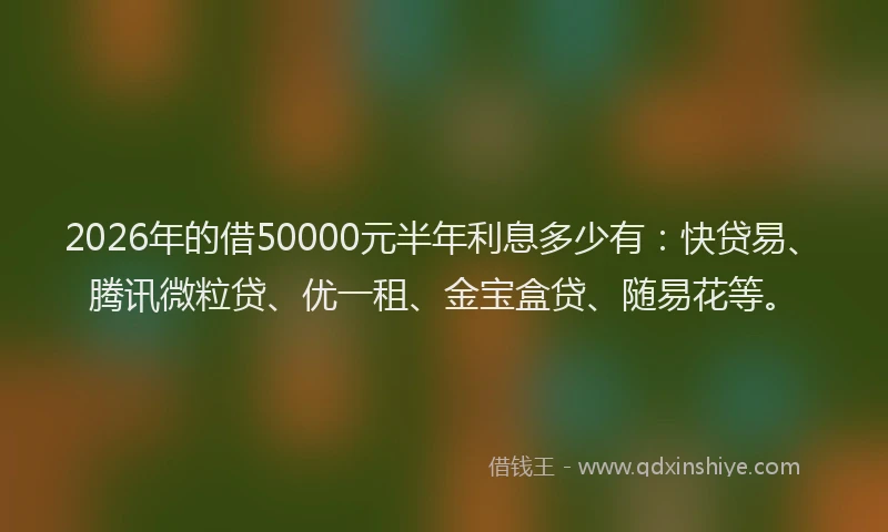 2026年的借50000元半年利息多少有：快贷易、腾讯微粒贷、优一租、金宝盒贷、随易花等。