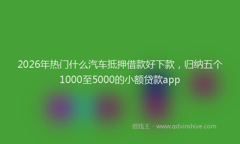 2026年热门什么汽车抵押借款好下款，归纳五个1000至5000的小额贷款app