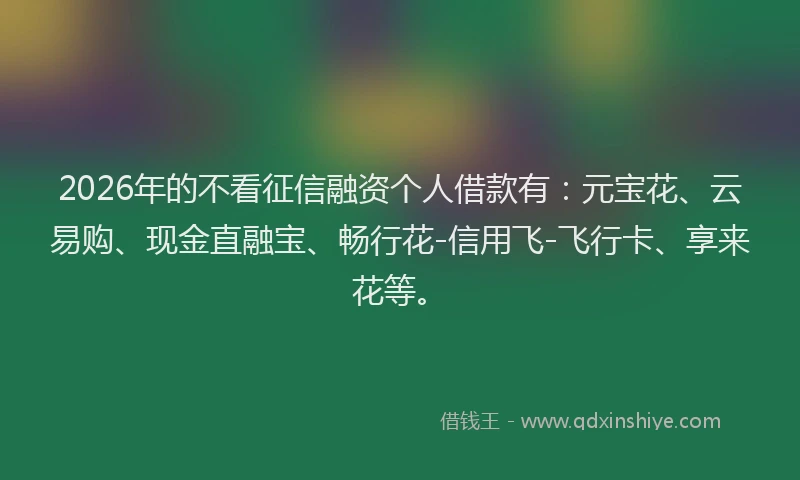 2026年的不看征信融资个人借款有：元宝花、云易购、现金直融宝、畅行花-信用飞-飞行卡、享来花等。