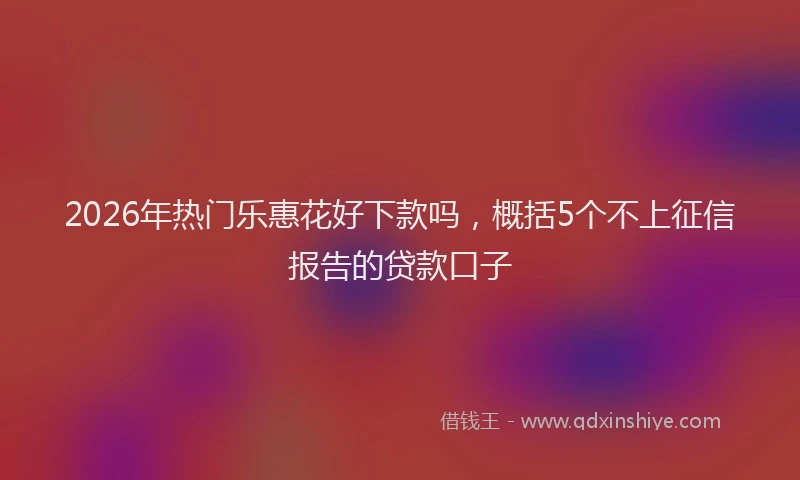 2026年热门乐惠花好下款吗，概括5个不上征信报告的贷款口子