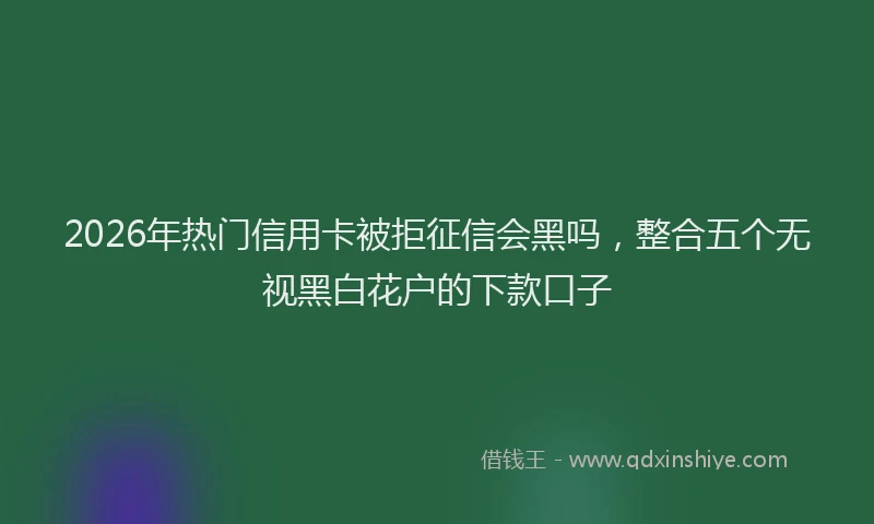 2026年热门信用卡被拒征信会黑吗，整合五个无视黑白花户的下款口子