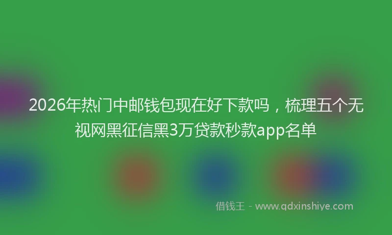 2026年热门中邮钱包现在好下款吗，梳理五个无视网黑征信黑3万贷款秒款app名单