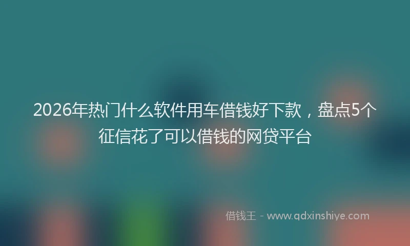2026年热门什么软件用车借钱好下款，盘点5个征信花了可以借钱的网贷平台