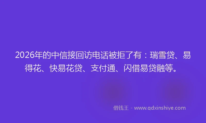 2026年的中信接回访电话被拒了有：瑞雪贷、易得花、快易花贷、支付通、闪借易贷融等。