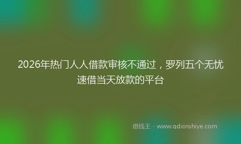 2026年热门人人借款审核不通过，罗列五个无忧速借当天放款的平台